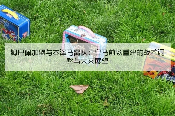 姆巴佩加盟与本泽马离队：皇马前场重建的战术调整与未来展望